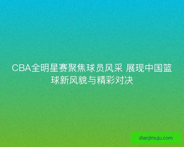 CBA全明星赛聚焦球员风采 展现中国篮球新风貌与精彩对决