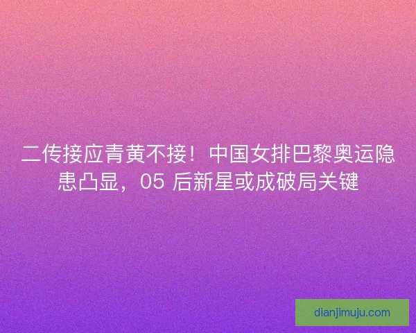 二传接应青黄不接！中国女排巴黎奥运隐患凸显，05 后新星或成破局关键