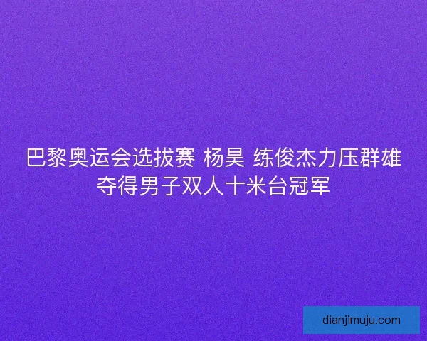 巴黎奥运会选拔赛 杨昊 练俊杰力压群雄夺得男子双人十米台冠军
