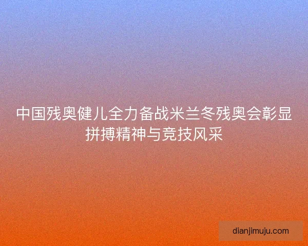 中国残奥健儿全力备战米兰冬残奥会彰显拼搏精神与竞技风采