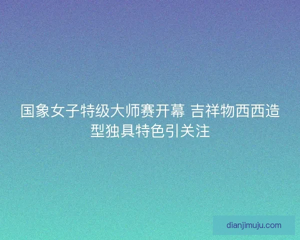 国象女子特级大师赛开幕 吉祥物西西造型独具特色引关注
